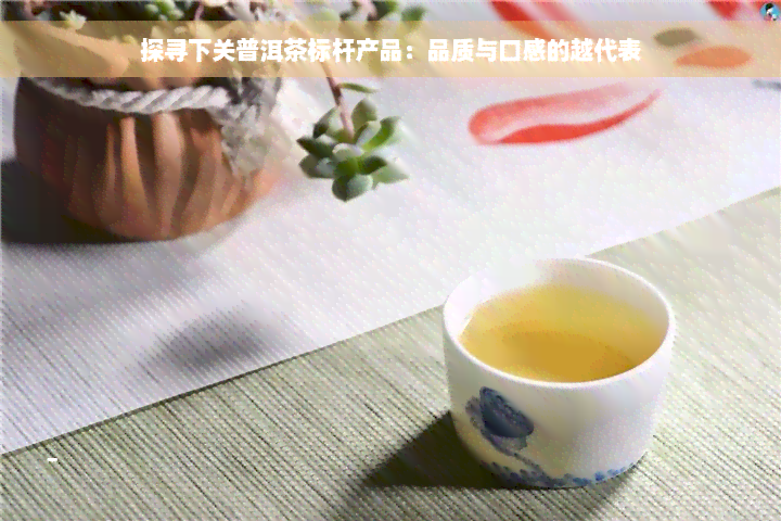 探寻下关普洱茶标杆产品：品质与口感的越代表