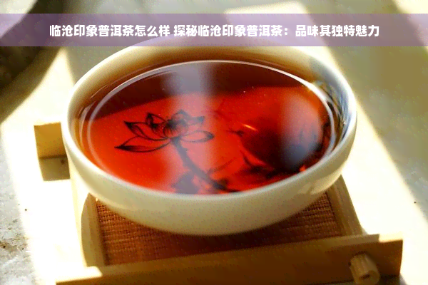 临沧印象普洱茶怎么样 探秘临沧印象普洱茶：品味其独特魅力