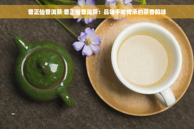 普正仙普洱茶 普正仙普洱茶：品味千年传承的茶香韵味