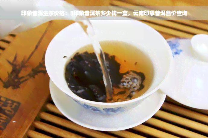 印象普洱生茶价格：瑧印象普洱茶多少钱一盒，云南印象普洱售价查询