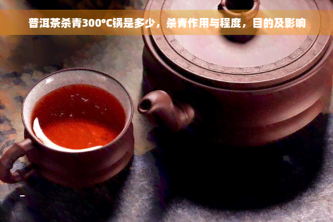 普洱茶杀青300℃锅是多少，杀青作用与程度，目的及影响