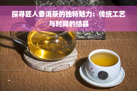 探寻匠人普洱茶的独特魅力：传统工艺与时间的结晶