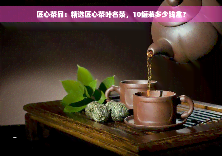 匠心茶品：精选匠心茶叶名茶，10罐装多少钱盒？