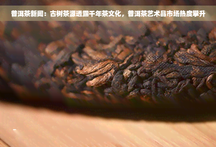 普洱茶新闻：古树茶源透露千年茶文化，普洱茶艺术品市场热度攀升