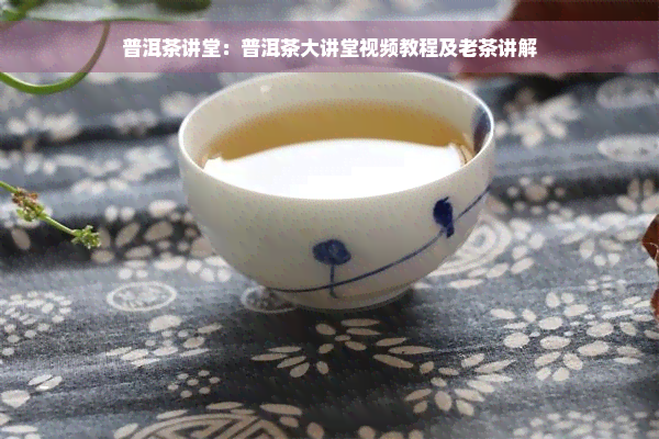 普洱茶讲堂：普洱茶大讲堂视频教程及老茶讲解