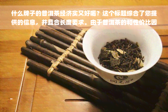 什么牌子的普洱茶经济实又好喝？这个标题综合了您提供的信息，并且合长度要求。由于普洱茶的和性价比因个人口味和市场变化而异，我无法提供一个确切的答案。但这个标题可以作为搜索和讨论的起点。如果您想要更多关于选择普洱茶的建议，我可以提供相关的信息。