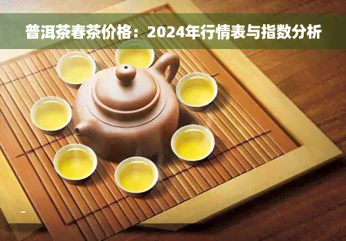 普洱茶春茶价格：2024年行情表与指数分析