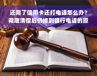 还完了信用卡还打电话怎么办？彻底清偿后仍接到银行电话的原因及应对