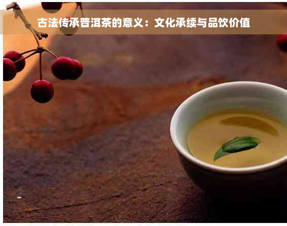 古法传承普洱茶的意义：文化承续与品饮价值