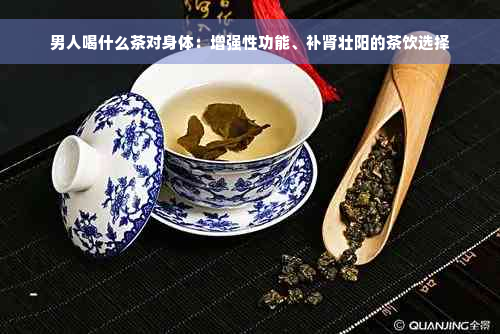男人喝什么茶对身体：增强性功能、补肾壮阳的茶饮选择