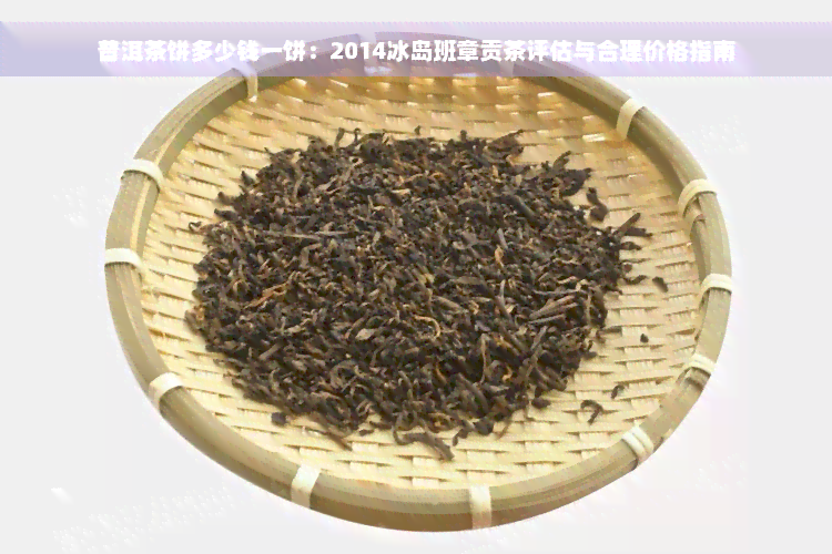 普洱茶饼多少钱一饼：2014冰岛班章贡茶评估与合理价格指南