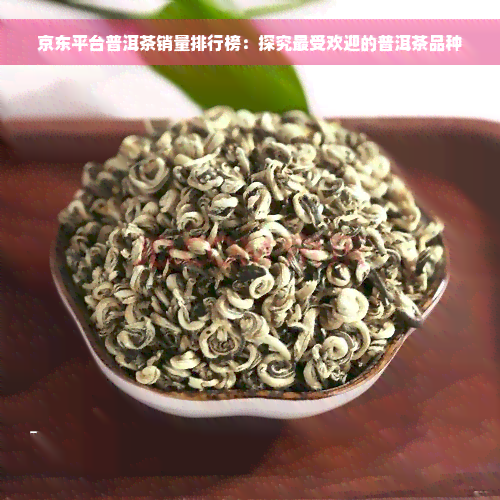 京东平台普洱茶销量排行榜：探究更受欢迎的普洱茶品种