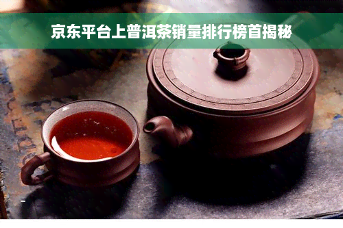 京东平台上普洱茶销量排行榜首揭秘