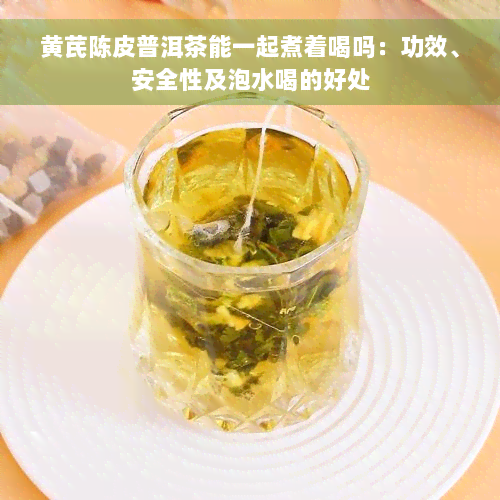 黄芪陈皮普洱茶能一起煮着喝吗：功效、安全性及泡水喝的好处