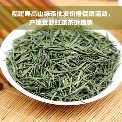 福建寿高山绿茶批发价格促销活动，产地货源红茶茶叶直销