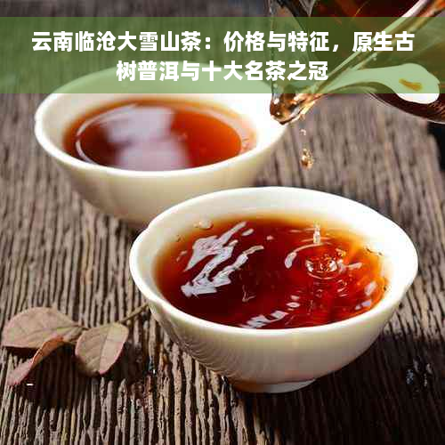 云南临沧大雪山茶：价格与特征，原生古树普洱与十大名茶之冠