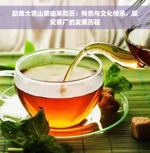 勐库大雪山茶由来和历：特色与文化传承，探究茶厂的发展历程