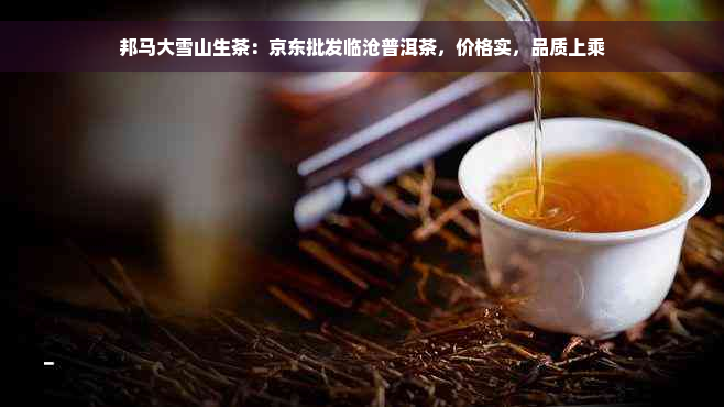 邦马大雪山生茶：京东批发临沧普洱茶，价格实，品质上乘