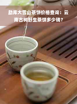 勐库大雪山茶饼价格查询：云南古树野生茶饼多少钱？
