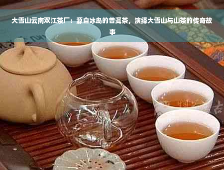 大雪山云南双江茶厂：源自冰岛的普洱茶，演绎大雪山与山茶的传奇故事