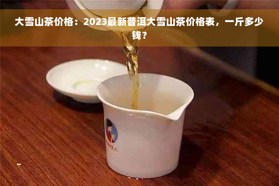 大雪山茶价格：2023最新普洱大雪山茶价格表，一斤多少钱？