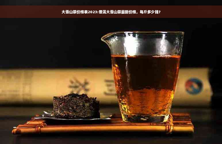 大雪山茶价格表2023:普洱大雪山茶最新价格，每斤多少钱？