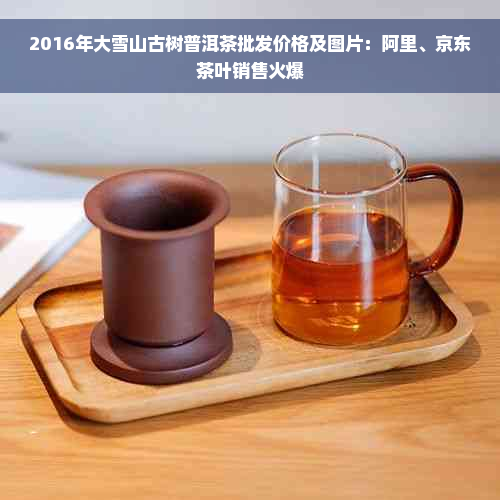 2016年大雪山古树普洱茶批发价格及图片：阿里、京东茶叶销售火爆