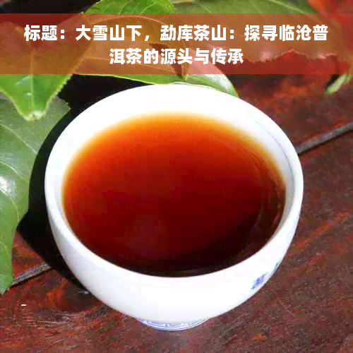 标题：大雪山下，勐库茶山：探寻临沧普洱茶的源头与传承