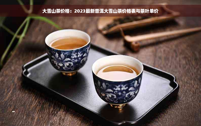 大雪山茶价格：2023最新普洱大雪山茶价格表与茶叶单价
