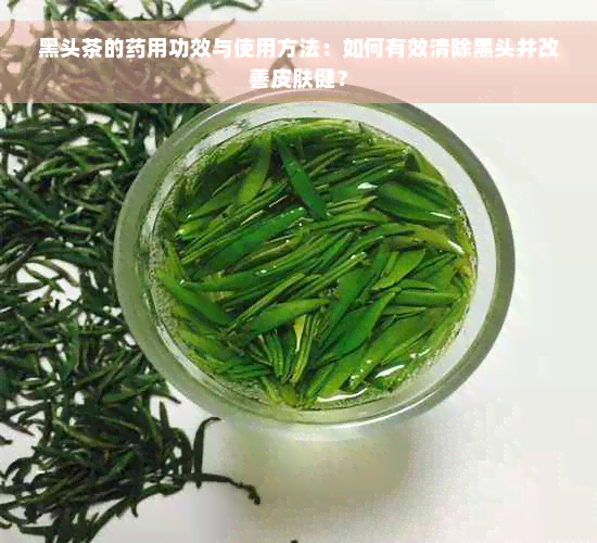 黑头茶的药用功效与使用方法：如何有效清除黑头并改善皮肤健？