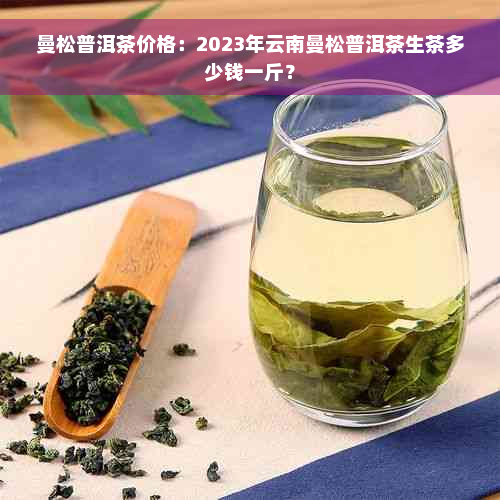 曼松普洱茶价格：2023年云南曼松普洱茶生茶多少钱一斤？