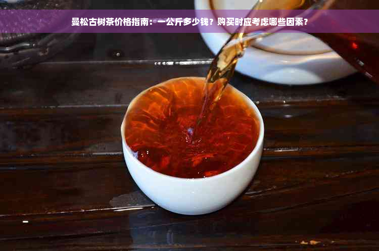 曼松古树茶价格指南：一公斤多少钱？购买时应考虑哪些因素？