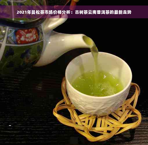 2021年曼松茶市场价格分析：古树茶云南普洱茶的最新走势