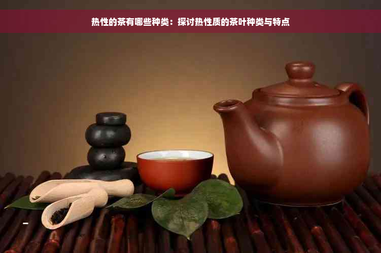 热性的茶有哪些种类：探讨热性质的茶叶种类与特点