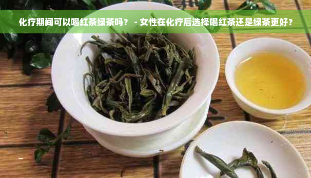 化疗期间可以喝红茶绿茶吗？ - 女性在化疗后选择喝红茶还是绿茶更好？