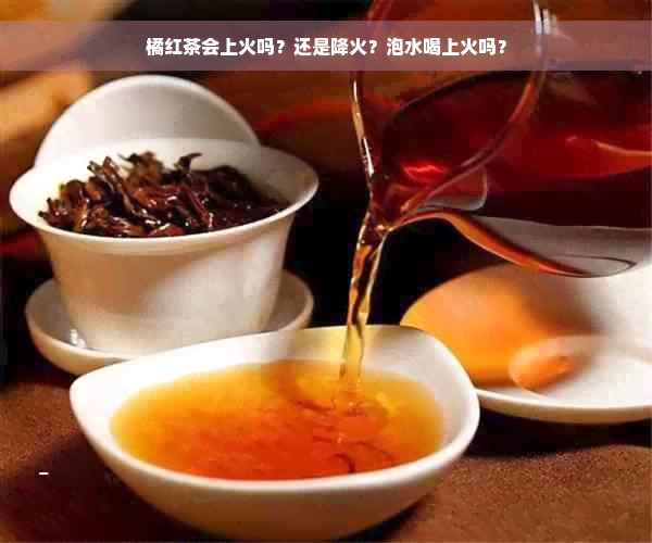 橘红茶会上火吗？还是降火？泡水喝上火吗？