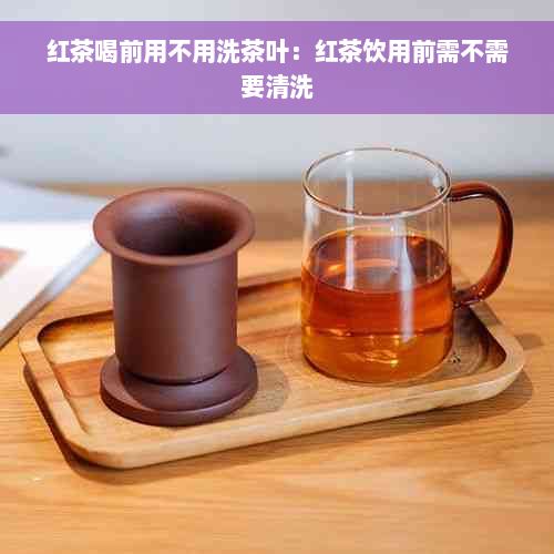 红茶喝前用不用洗茶叶：红茶饮用前需不需要清洗