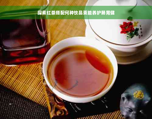 探索红茶搭配何种饮品更能养护肠胃健
