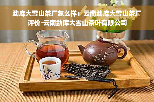 勐库大雪山茶厂怎么样：云南勐库大雪山茶厂评价-云南勐库大雪山茶叶有限公司