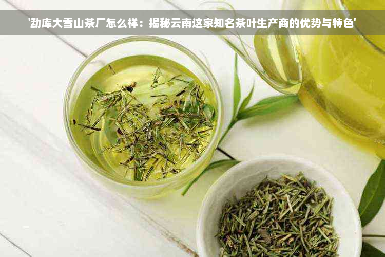 '勐库大雪山茶厂怎么样：揭秘云南这家知名茶叶生产商的优势与特色'