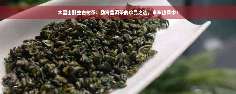 大雪山野生古树茶：勐海普洱茶的珍品之选，京东热卖中！