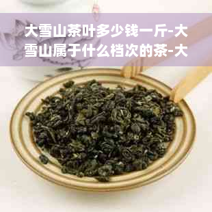 大雪山茶叶多少钱一斤-大雪山属于什么档次的茶-大雪山茶叶很贵吗