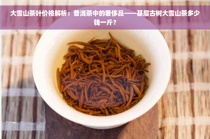 大雪山茶叶价格解析：普洱茶中的奢侈品——基层古树大雪山茶多少钱一斤？