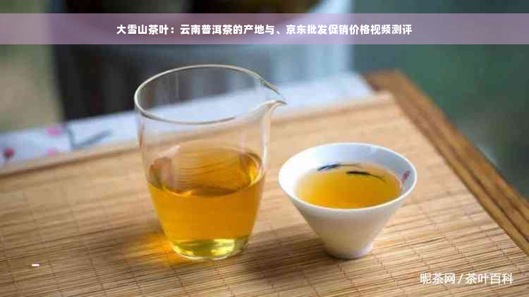 大雪山茶叶：云南普洱茶的产地与、京东批发促销价格视频测评