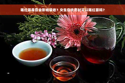 喝红茶是否会影响吸收？女生在吃药时可以喝红茶吗？