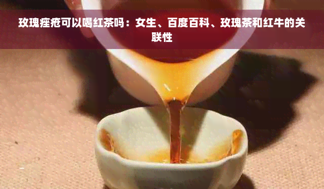 玫瑰痤疮可以喝红茶吗：女生、百度百科、玫瑰茶和红牛的关联性