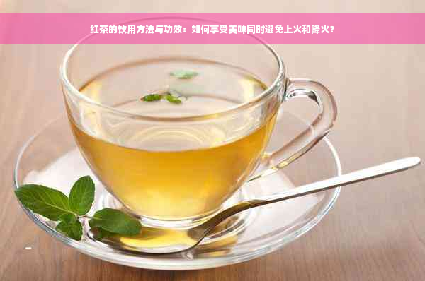 红茶的饮用方法与功效：如何享受美味同时避免上火和降火？