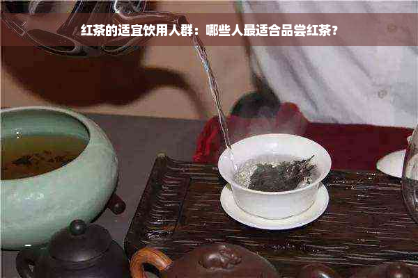 红茶的适宜饮用人群：哪些人最适合品尝红茶？