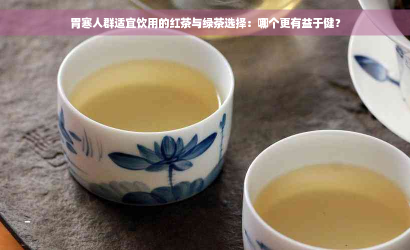 胃寒人群适宜饮用的红茶与绿茶选择：哪个更有益于健？