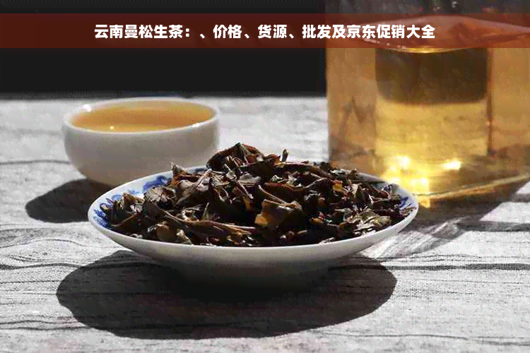 云南曼松生茶：、价格、货源、批发及京东促销大全